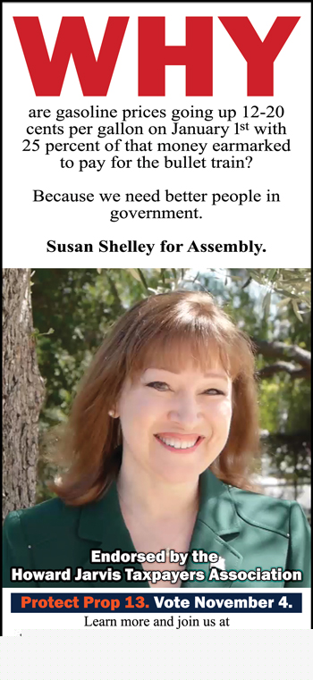 Why are gasoline prices going up 12-20 cents per gallon on January 1st with 25 percent of that money earmarked to pay for the bullet train? Because we need better people in government. Susan Shelley for Assembly. Endorsed by the Howard Jarvis Taxpayers Association.